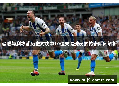 曼联与利物浦历史对决中10位关键球员的传奇瞬间解析
