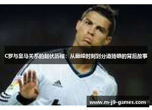 C罗与皇马关系的起伏历程：从巅峰时刻到分道扬镳的背后故事