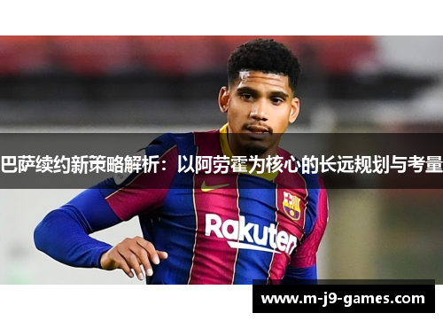 巴萨续约新策略解析：以阿劳霍为核心的长远规划与考量