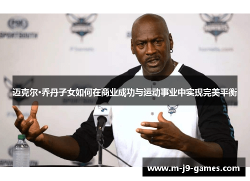 迈克尔·乔丹子女如何在商业成功与运动事业中实现完美平衡 迈克尔·乔丹子女如何在商业成功与运动事业中实现完美平衡