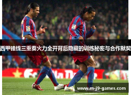 西甲锋线三重奏火力全开背后隐藏的训练秘密与合作默契