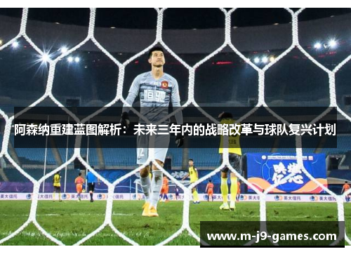 阿森纳重建蓝图解析：未来三年内的战略改革与球队复兴计划