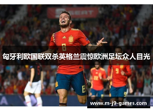 匈牙利欧国联双杀英格兰震惊欧洲足坛众人目光